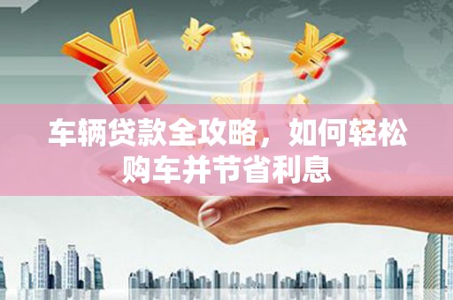 洞口车辆贷款全攻略，如何轻松购车并节省利息