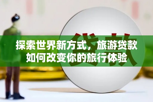 洞口探索世界新方式，旅游贷款如何改变你的旅行体验