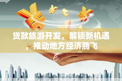 洞口贷款旅游开发，解锁新机遇，推动地方经济腾飞