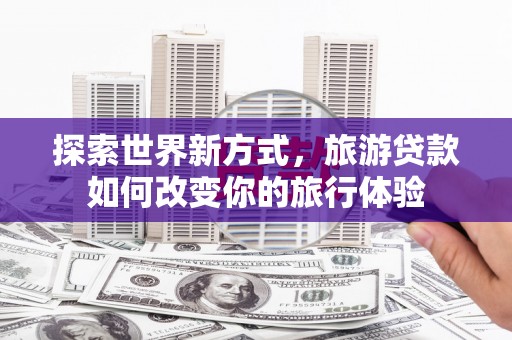 洞口探索世界新方式，旅游贷款如何改变你的旅行体验